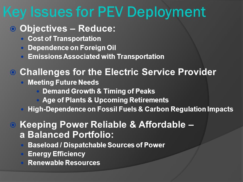 Key Issues for PEV Deployment  Objectives – Reduce: Cost of Transportation Dependence on Foreign Oil Emissions Associated with Transportation  Challenges for the Electric Service Provider Meeting Future Needs Demand Growth & Timing of Peaks Age of Plants & Upcoming Retirements High-Dependence on Fossil Fuels & Carbon Regulation Impacts  Keeping Power Reliable & Affordable – a Balanced Portfolio: Baseload / Dispatchable Sources of Power Energy Efficiency Renewable Resources