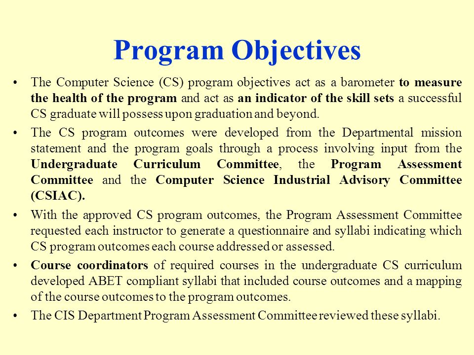 Program Objectives The Computer Science (CS) program objectives act as a barometer to measure the health of the program and act as an indicator of the skill sets a successful CS graduate will possess upon graduation and beyond.