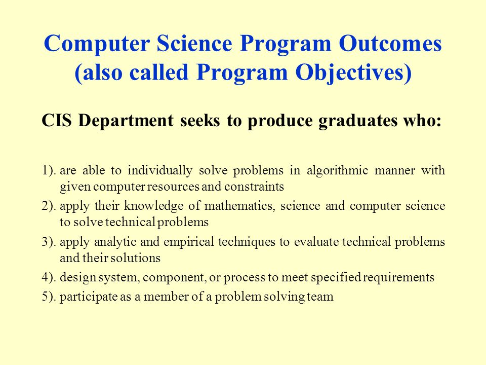 Computer Science Program Outcomes (also called Program Objectives) CIS Department seeks to produce graduates who: 1).are able to individually solve problems in algorithmic manner with given computer resources and constraints 2).apply their knowledge of mathematics, science and computer science to solve technical problems 3).apply analytic and empirical techniques to evaluate technical problems and their solutions 4).design system, component, or process to meet specified requirements 5).participate as a member of a problem solving team