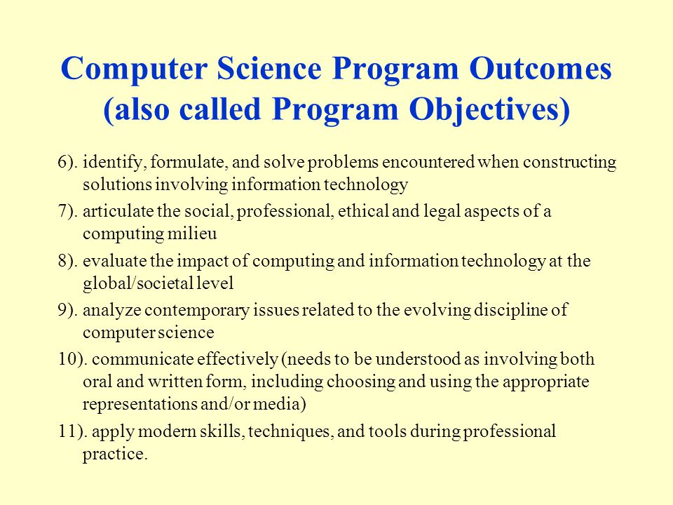 Computer Science Program Outcomes (also called Program Objectives) 6).identify, formulate, and solve problems encountered when constructing solutions involving information technology 7).articulate the social, professional, ethical and legal aspects of a computing milieu 8).evaluate the impact of computing and information technology at the global/societal level 9).analyze contemporary issues related to the evolving discipline of computer science 10).