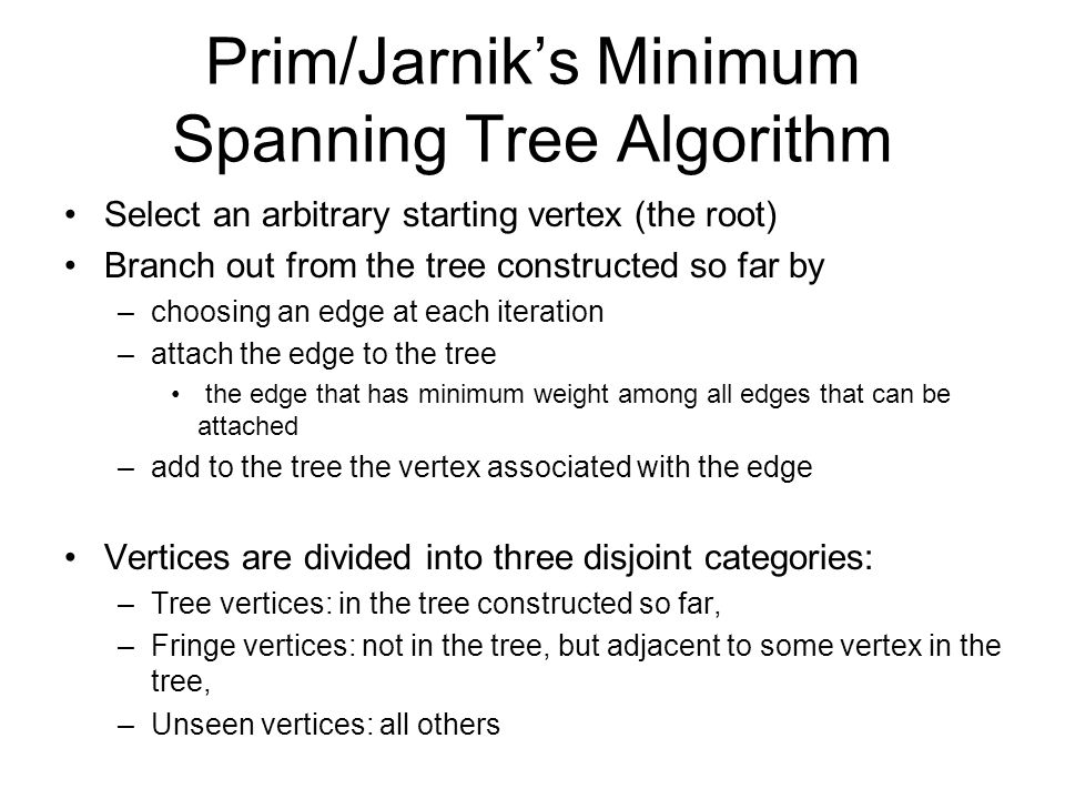 Prim/Jarnik’s Minimum Spanning Tree Algorithm Select an arbitrary starting vertex (the root) Branch out from the tree constructed so far by –choosing an edge at each iteration –attach the edge to the tree the edge that has minimum weight among all edges that can be attached –add to the tree the vertex associated with the edge Vertices are divided into three disjoint categories: –Tree vertices: in the tree constructed so far, –Fringe vertices: not in the tree, but adjacent to some vertex in the tree, –Unseen vertices: all others