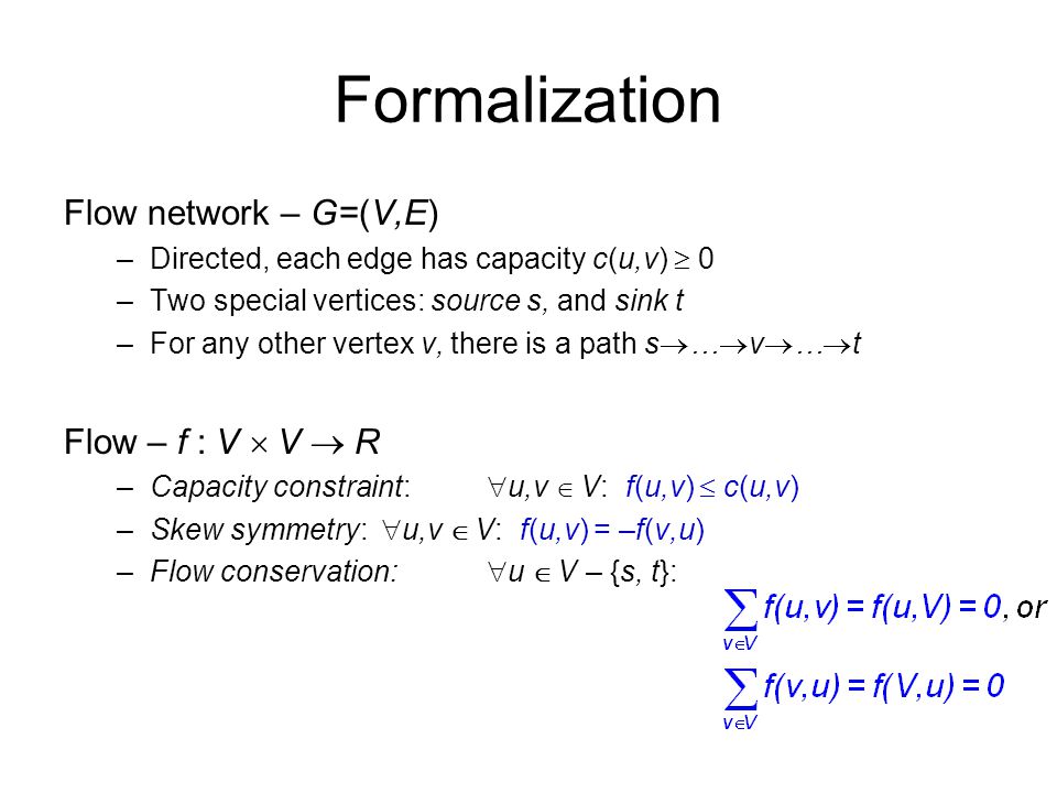 Formalization Flow network – G=(V,E) –Directed, each edge has capacity c(u,v)  0 –Two special vertices: source s, and sink t –For any other vertex v, there is a path s  …  v  …  t Flow – f : V  V  R –Capacity constraint:  u,v  V: f(u,v)  c(u,v) –Skew symmetry:  u,v  V: f(u,v) = –f(v,u) –Flow conservation:  u  V – {s, t}: