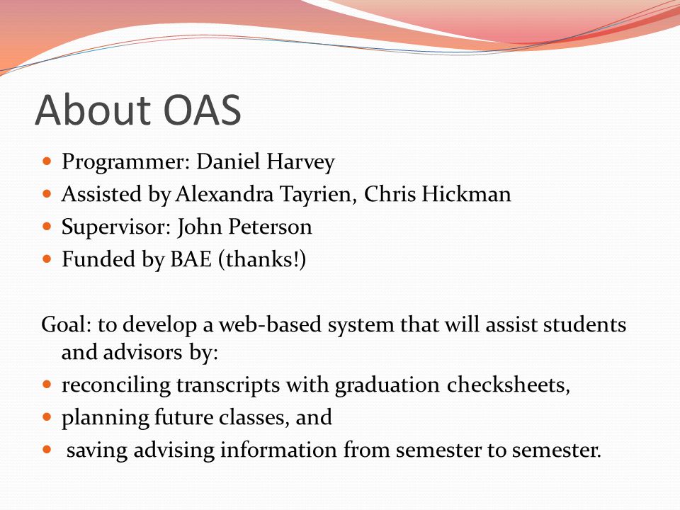 About OAS Programmer: Daniel Harvey Assisted by Alexandra Tayrien, Chris Hickman Supervisor: John Peterson Funded by BAE (thanks!) Goal: to develop a web-based system that will assist students and advisors by: reconciling transcripts with graduation checksheets, planning future classes, and saving advising information from semester to semester.