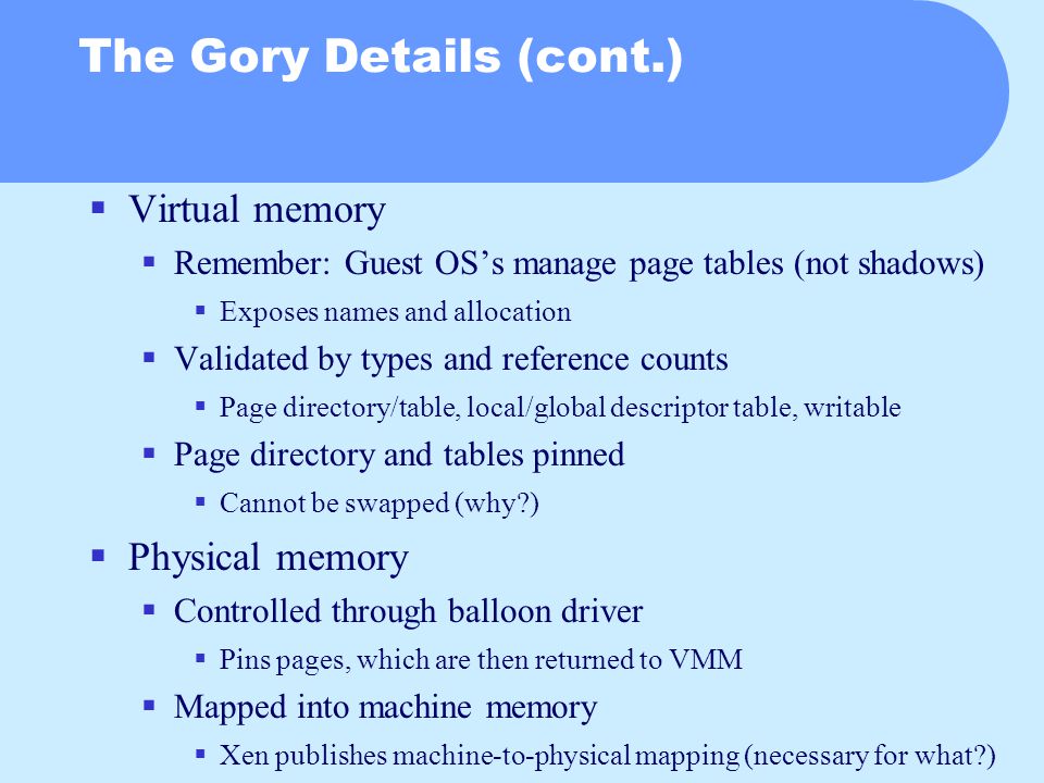 The Gory Details (cont.)  Virtual memory  Remember: Guest OS’s manage page tables (not shadows)  Exposes names and allocation  Validated by types and reference counts  Page directory/table, local/global descriptor table, writable  Page directory and tables pinned  Cannot be swapped (why )  Physical memory  Controlled through balloon driver  Pins pages, which are then returned to VMM  Mapped into machine memory  Xen publishes machine-to-physical mapping (necessary for what )