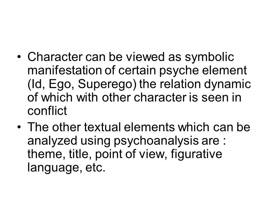 Character can be viewed as symbolic manifestation of certain psyche element (Id, Ego, Superego) the relation dynamic of which with other character is seen in conflict The other textual elements which can be analyzed using psychoanalysis are : theme, title, point of view, figurative language, etc.
