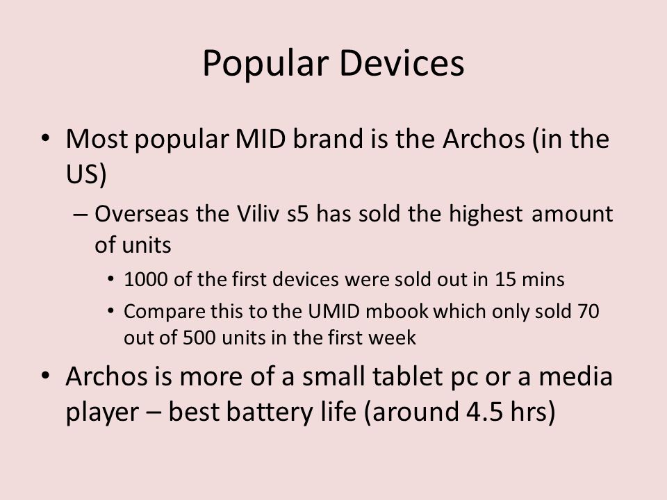 Popular Devices Most popular MID brand is the Archos (in the US) – Overseas the Viliv s5 has sold the highest amount of units 1000 of the first devices were sold out in 15 mins Compare this to the UMID mbook which only sold 70 out of 500 units in the first week Archos is more of a small tablet pc or a media player – best battery life (around 4.5 hrs)