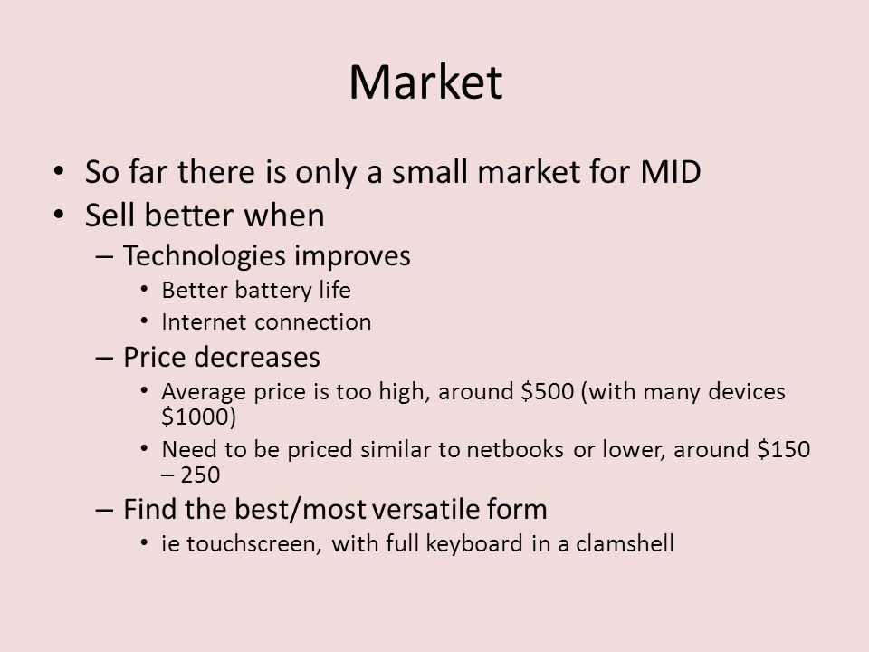 Market So far there is only a small market for MID Sell better when – Technologies improves Better battery life Internet connection – Price decreases Average price is too high, around $500 (with many devices $1000) Need to be priced similar to netbooks or lower, around $150 – 250 – Find the best/most versatile form ie touchscreen, with full keyboard in a clamshell