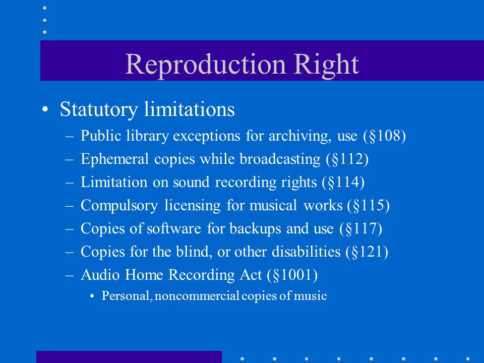 Reproduction Right Statutory limitations –Public library exceptions for archiving, use (§108) –Ephemeral copies while broadcasting (§112) –Limitation on sound recording rights (§114) –Compulsory licensing for musical works (§115) –Copies of software for backups and use (§117) –Copies for the blind, or other disabilities (§121) –Audio Home Recording Act (§1001) Personal, noncommercial copies of music