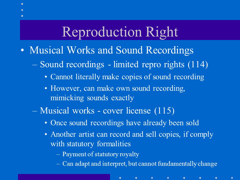 Reproduction Right Musical Works and Sound Recordings –Sound recordings - limited repro rights (114) Cannot literally make copies of sound recording However, can make own sound recording, mimicking sounds exactly –Musical works - cover license (115) Once sound recordings have already been sold Another artist can record and sell copies, if comply with statutory formalities –Payment of statutory royalty –Can adapt and interpret, but cannot fundamentally change