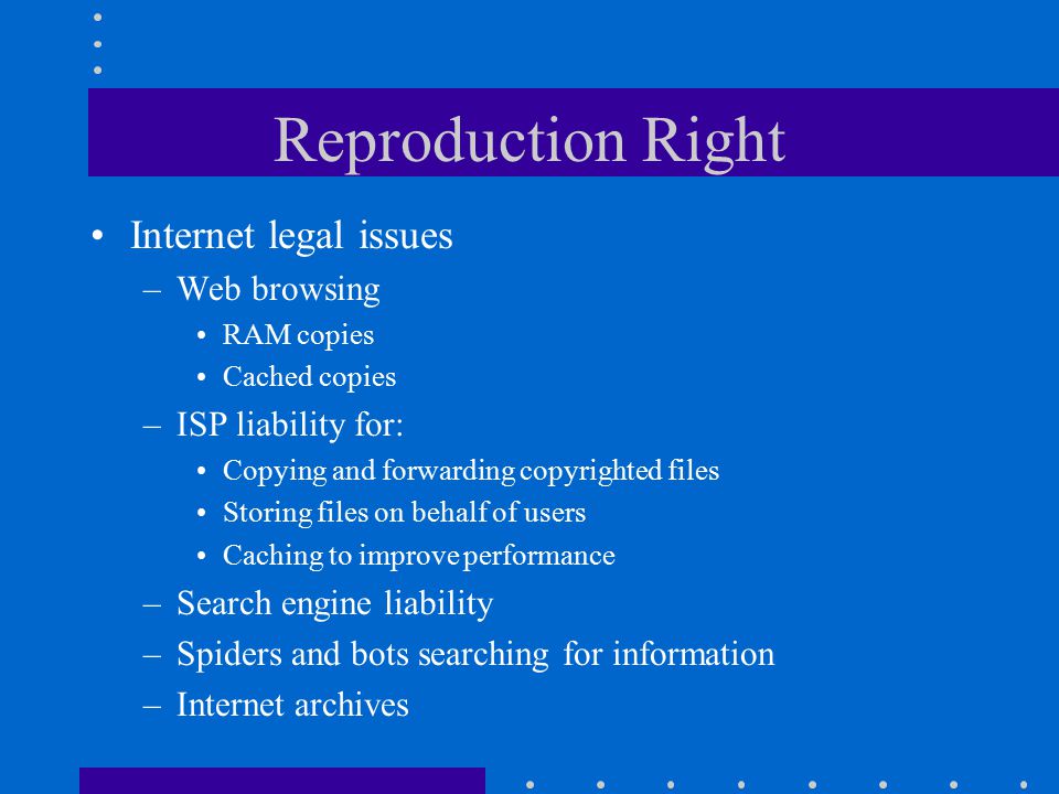 Reproduction Right Internet legal issues –Web browsing RAM copies Cached copies –ISP liability for: Copying and forwarding copyrighted files Storing files on behalf of users Caching to improve performance –Search engine liability –Spiders and bots searching for information –Internet archives