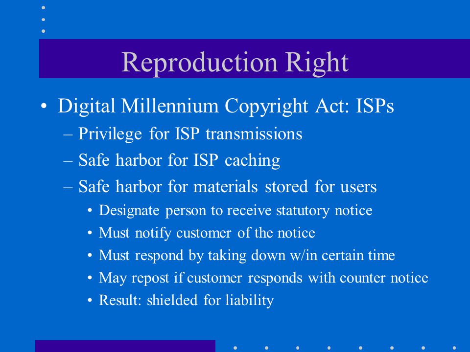 Reproduction Right Digital Millennium Copyright Act: ISPs –Privilege for ISP transmissions –Safe harbor for ISP caching –Safe harbor for materials stored for users Designate person to receive statutory notice Must notify customer of the notice Must respond by taking down w/in certain time May repost if customer responds with counter notice Result: shielded for liability