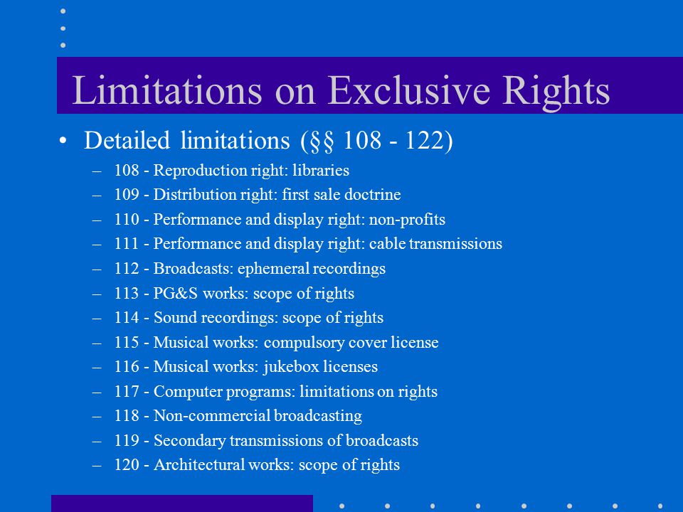 Limitations on Exclusive Rights Detailed limitations (§§ ) –108 - Reproduction right: libraries –109 - Distribution right: first sale doctrine –110 - Performance and display right: non-profits –111 - Performance and display right: cable transmissions –112 - Broadcasts: ephemeral recordings –113 - PG&S works: scope of rights –114 - Sound recordings: scope of rights –115 - Musical works: compulsory cover license –116 - Musical works: jukebox licenses –117 - Computer programs: limitations on rights –118 - Non-commercial broadcasting –119 - Secondary transmissions of broadcasts –120 - Architectural works: scope of rights