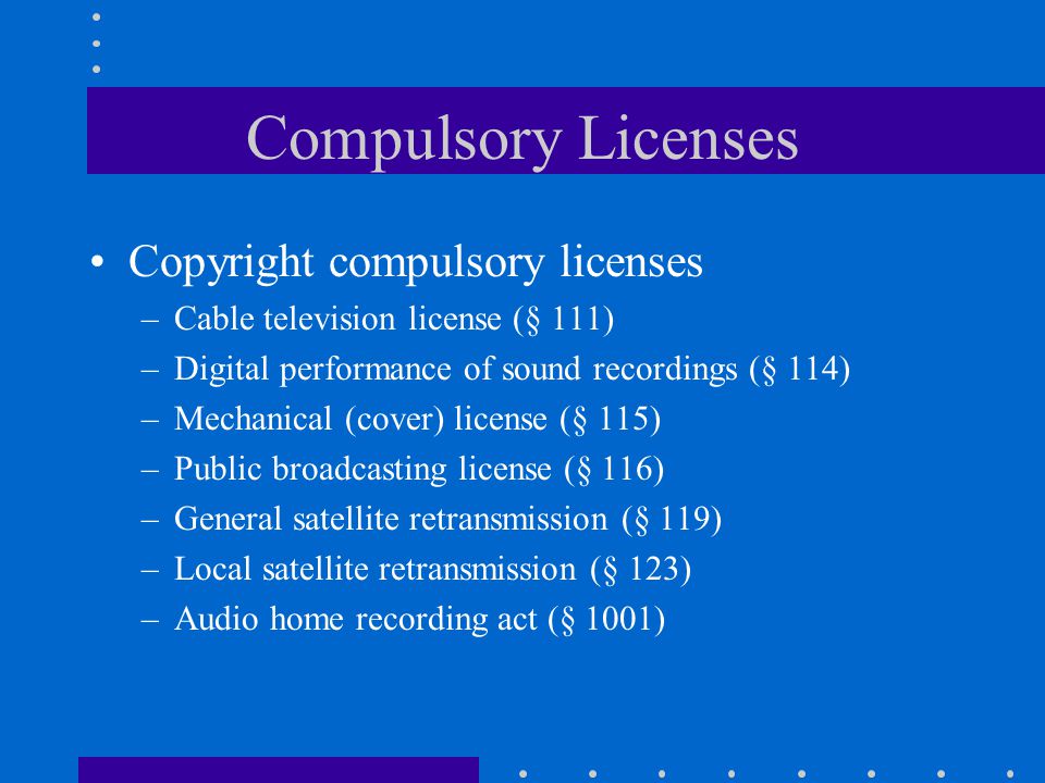 Compulsory Licenses Copyright compulsory licenses –Cable television license (§ 111) –Digital performance of sound recordings (§ 114) –Mechanical (cover) license (§ 115) –Public broadcasting license (§ 116) –General satellite retransmission (§ 119) –Local satellite retransmission (§ 123) –Audio home recording act (§ 1001)