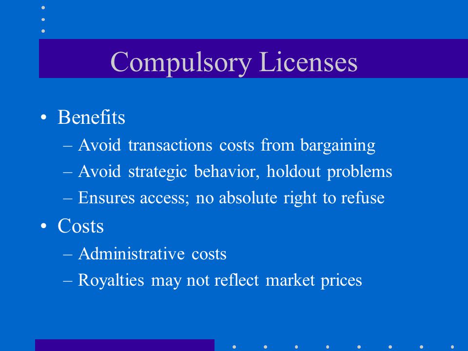 Compulsory Licenses Benefits –Avoid transactions costs from bargaining –Avoid strategic behavior, holdout problems –Ensures access; no absolute right to refuse Costs –Administrative costs –Royalties may not reflect market prices