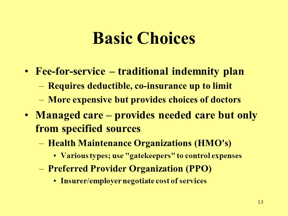 13 Basic Choices Fee-for-service – traditional indemnity plan –Requires deductible, co-insurance up to limit –More expensive but provides choices of doctors Managed care – provides needed care but only from specified sources –Health Maintenance Organizations (HMO s) Various types; use gatekeepers to control expenses –Preferred Provider Organization (PPO) Insurer/employer negotiate cost of services