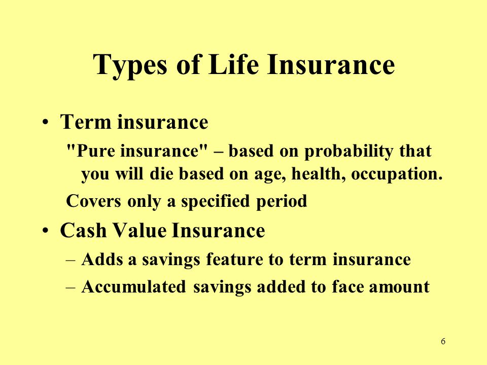 6 Types of Life Insurance Term insurance Pure insurance – based on probability that you will die based on age, health, occupation.