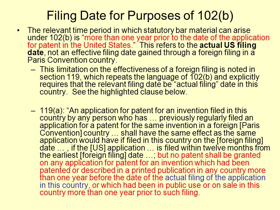 Filing Date for Purposes of 102(b) The relevant time period in which statutory bar material can arise under 102(b) is more than one year prior to the date of the application for patent in the United States. This refers to the actual US filing date, not an effective filing date gained through a foreign filing in a Paris Convention country.