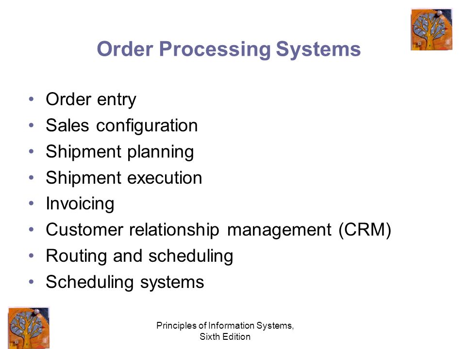 Principles of Information Systems, Sixth Edition Order Processing Systems Order entry Sales configuration Shipment planning Shipment execution Invoicing Customer relationship management (CRM) Routing and scheduling Scheduling systems