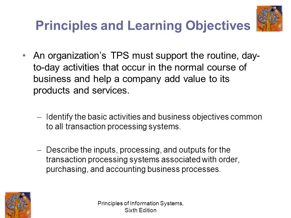 Principles of Information Systems, Sixth Edition Principles and Learning Objectives An organization’s TPS must support the routine, day- to-day activities that occur in the normal course of business and help a company add value to its products and services.