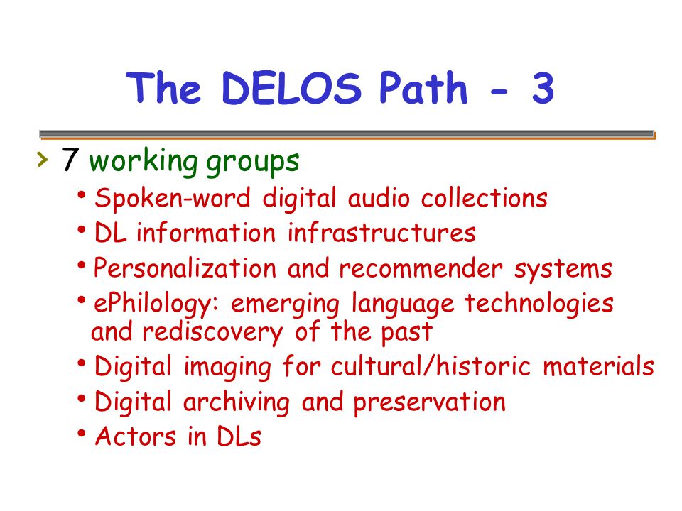 The DELOS Path - 3 › 7 working groups  Spoken-word digital audio collections  DL information infrastructures  Personalization and recommender systems  ePhilology: emerging language technologies and rediscovery of the past  Digital imaging for cultural/historic materials  Digital archiving and preservation  Actors in DLs