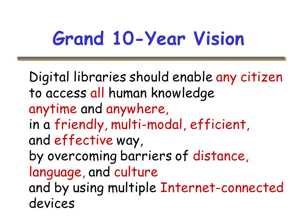 Grand 10-Year Vision Digital libraries should enable any citizen to access all human knowledge anytime and anywhere, in a friendly, multi-modal, efficient, and effective way, by overcoming barriers of distance, language, and culture and by using multiple Internet-connected devices
