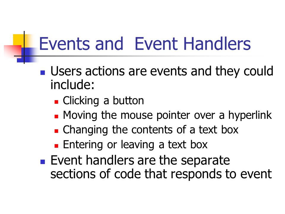 Events and Event Handlers Users actions are events and they could include: Clicking a button Moving the mouse pointer over a hyperlink Changing the contents of a text box Entering or leaving a text box Event handlers are the separate sections of code that responds to event