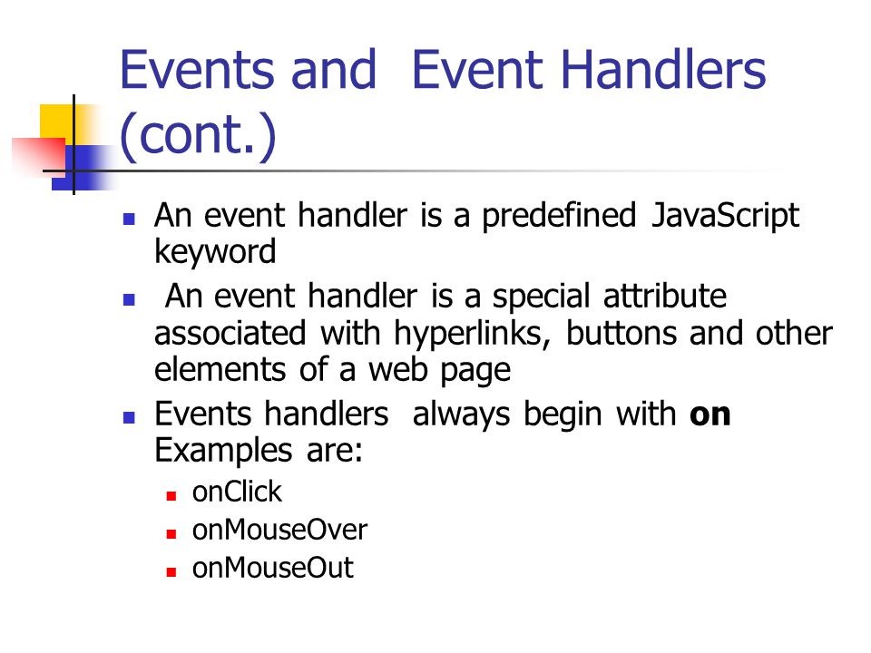 Events and Event Handlers (cont.) An event handler is a predefined JavaScript keyword An event handler is a special attribute associated with hyperlinks, buttons and other elements of a web page Events handlers always begin with on Examples are: onClick onMouseOver onMouseOut