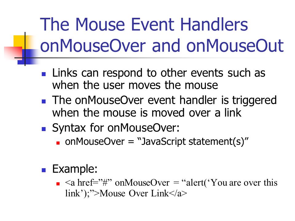 The Mouse Event Handlers onMouseOver and onMouseOut Links can respond to other events such as when the user moves the mouse The onMouseOver event handler is triggered when the mouse is moved over a link Syntax for onMouseOver: onMouseOver = JavaScript statement(s) Example: Mouse Over Link