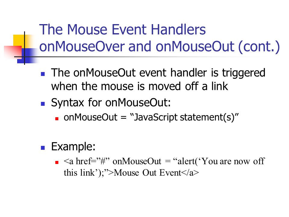 The Mouse Event Handlers onMouseOver and onMouseOut (cont.) The onMouseOut event handler is triggered when the mouse is moved off a link Syntax for onMouseOut: onMouseOut = JavaScript statement(s) Example: Mouse Out Event