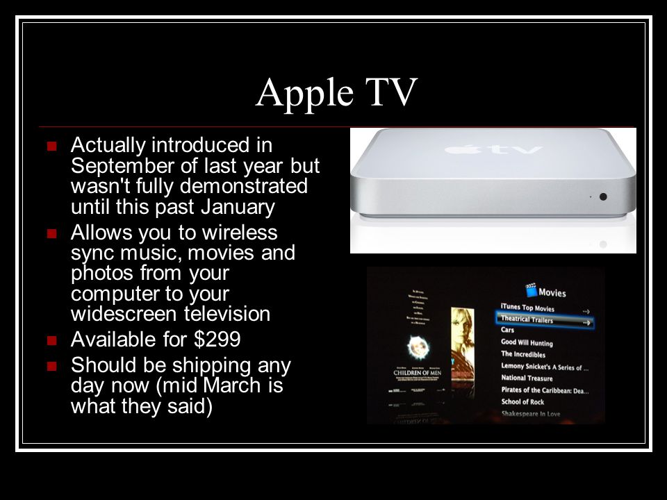 Apple TV Actually introduced in September of last year but wasn t fully demonstrated until this past January Allows you to wireless sync music, movies and photos from your computer to your widescreen television Available for $299 Should be shipping any day now (mid March is what they said)