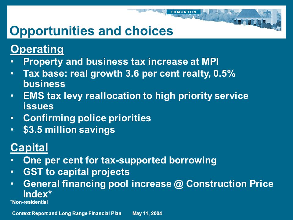 E D M O N T O N Context Report and Long Range Financial Plan May 11, 2004 Opportunities and choices Operating Property and business tax increase at MPI Tax base: real growth 3.6 per cent realty, 0.5% business EMS tax levy reallocation to high priority service issues Confirming police priorities $3.5 million savings Capital One per cent for tax-supported borrowing GST to capital projects General financing pool Construction Price Index* *Non-residential