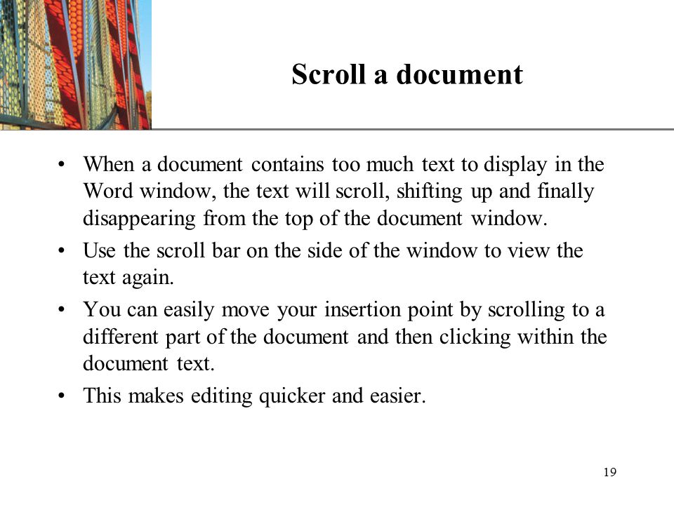 XP 19 Scroll a document When a document contains too much text to display in the Word window, the text will scroll, shifting up and finally disappearing from the top of the document window.