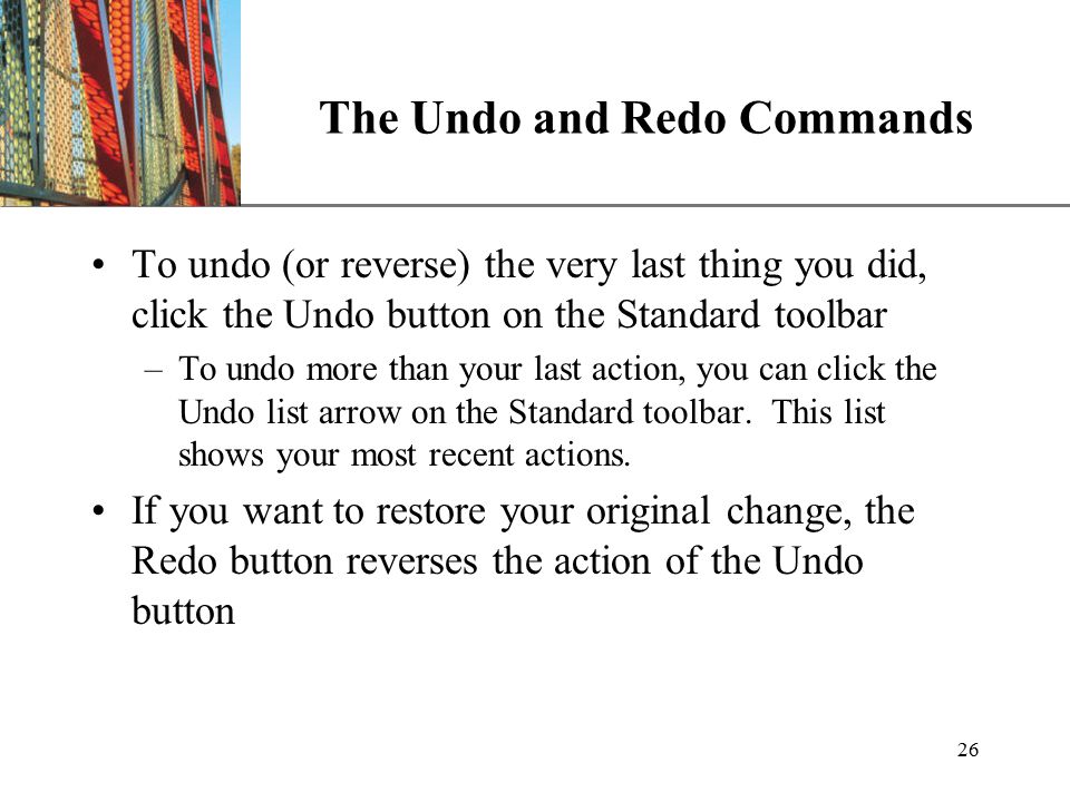 XP 26 The Undo and Redo Commands To undo (or reverse) the very last thing you did, click the Undo button on the Standard toolbar –To undo more than your last action, you can click the Undo list arrow on the Standard toolbar.