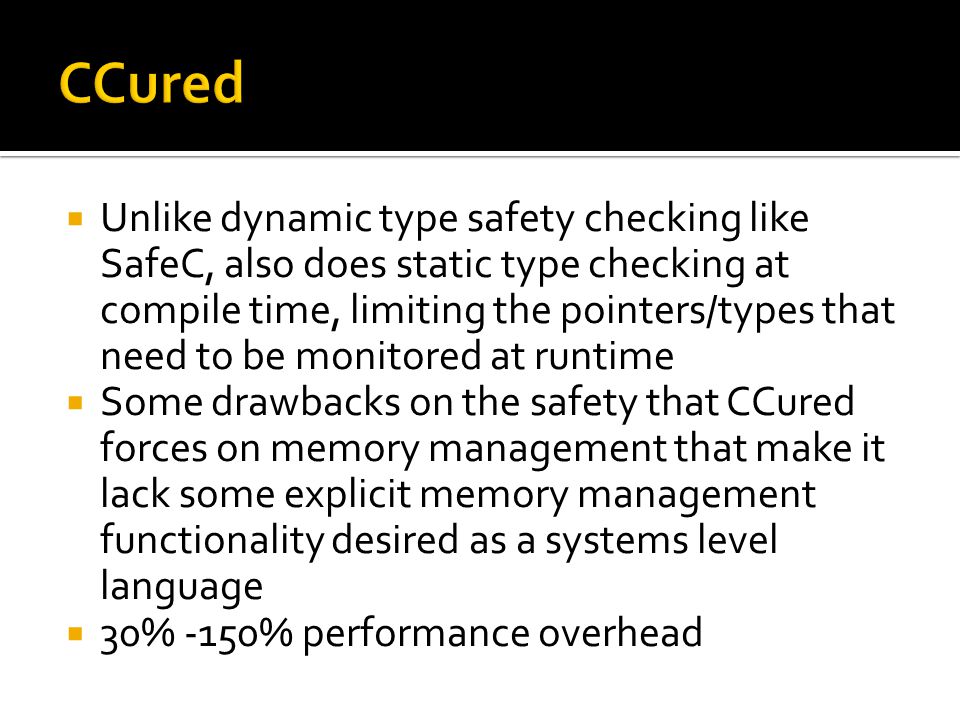  Unlike dynamic type safety checking like SafeC, also does static type checking at compile time, limiting the pointers/types that need to be monitored at runtime  Some drawbacks on the safety that CCured forces on memory management that make it lack some explicit memory management functionality desired as a systems level language  30% -150% performance overhead