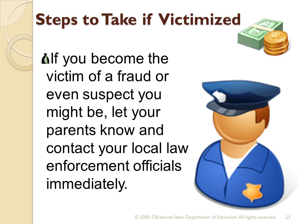 Steps to Take if Victimized If you become the victim of a fraud or even suspect you might be, let your parents know and contact your local law enforcement officials immediately.