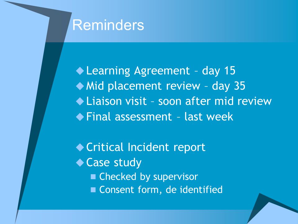 Reminders  Learning Agreement – day 15  Mid placement review – day 35  Liaison visit – soon after mid review  Final assessment – last week  Critical Incident report  Case study Checked by supervisor Consent form, de identified