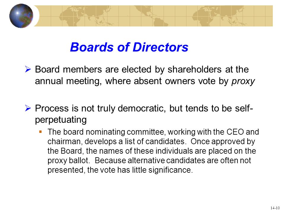 14-10 Boards of Directors  Board members are elected by shareholders at the annual meeting, where absent owners vote by proxy  Process is not truly democratic, but tends to be self- perpetuating  The board nominating committee, working with the CEO and chairman, develops a list of candidates.