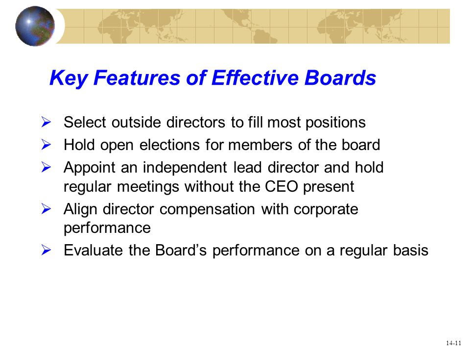 14-11 Key Features of Effective Boards  Select outside directors to fill most positions  Hold open elections for members of the board  Appoint an independent lead director and hold regular meetings without the CEO present  Align director compensation with corporate performance  Evaluate the Board’s performance on a regular basis