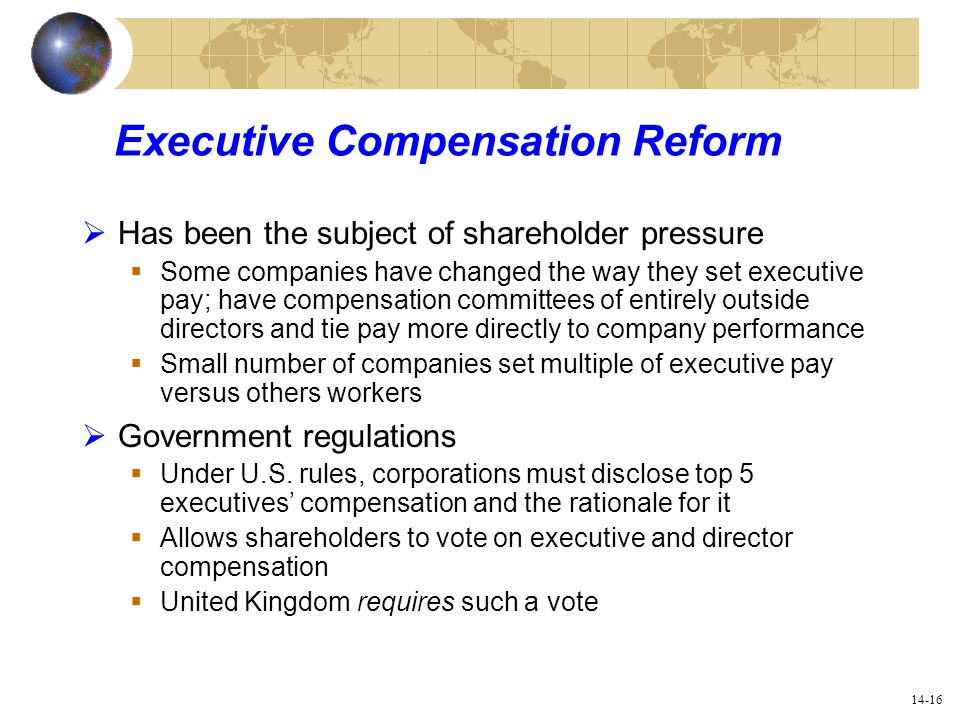 14-16 Executive Compensation Reform  Has been the subject of shareholder pressure  Some companies have changed the way they set executive pay; have compensation committees of entirely outside directors and tie pay more directly to company performance  Small number of companies set multiple of executive pay versus others workers  Government regulations  Under U.S.