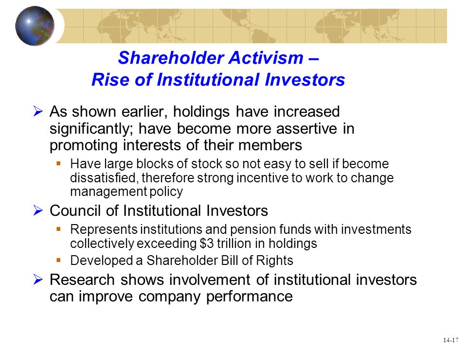 14-17 Shareholder Activism – Rise of Institutional Investors  As shown earlier, holdings have increased significantly; have become more assertive in promoting interests of their members  Have large blocks of stock so not easy to sell if become dissatisfied, therefore strong incentive to work to change management policy  Council of Institutional Investors  Represents institutions and pension funds with investments collectively exceeding $3 trillion in holdings  Developed a Shareholder Bill of Rights  Research shows involvement of institutional investors can improve company performance