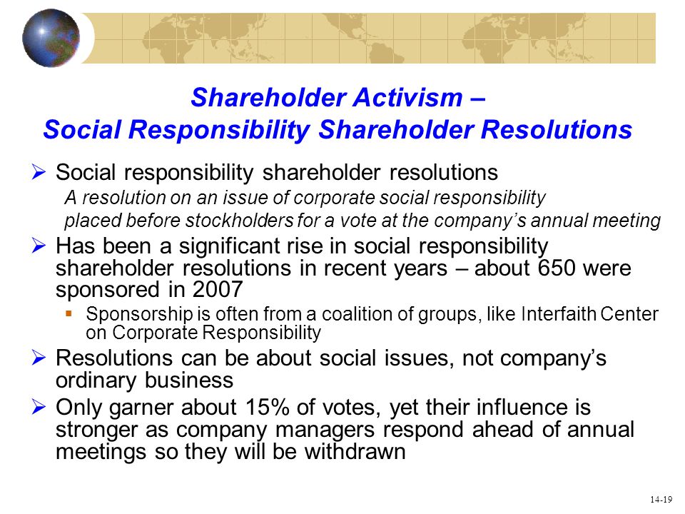 14-19 Shareholder Activism – Social Responsibility Shareholder Resolutions  Social responsibility shareholder resolutions A resolution on an issue of corporate social responsibility placed before stockholders for a vote at the company’s annual meeting  Has been a significant rise in social responsibility shareholder resolutions in recent years – about 650 were sponsored in 2007  Sponsorship is often from a coalition of groups, like Interfaith Center on Corporate Responsibility  Resolutions can be about social issues, not company’s ordinary business  Only garner about 15% of votes, yet their influence is stronger as company managers respond ahead of annual meetings so they will be withdrawn