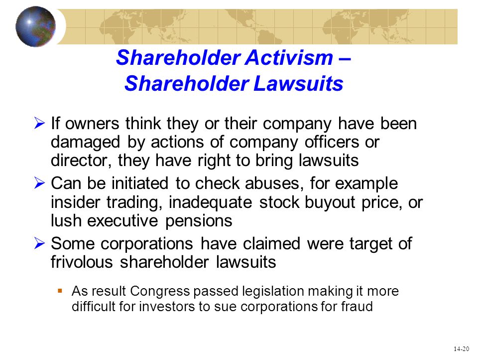14-20 Shareholder Activism – Shareholder Lawsuits  If owners think they or their company have been damaged by actions of company officers or director, they have right to bring lawsuits  Can be initiated to check abuses, for example insider trading, inadequate stock buyout price, or lush executive pensions  Some corporations have claimed were target of frivolous shareholder lawsuits  As result Congress passed legislation making it more difficult for investors to sue corporations for fraud