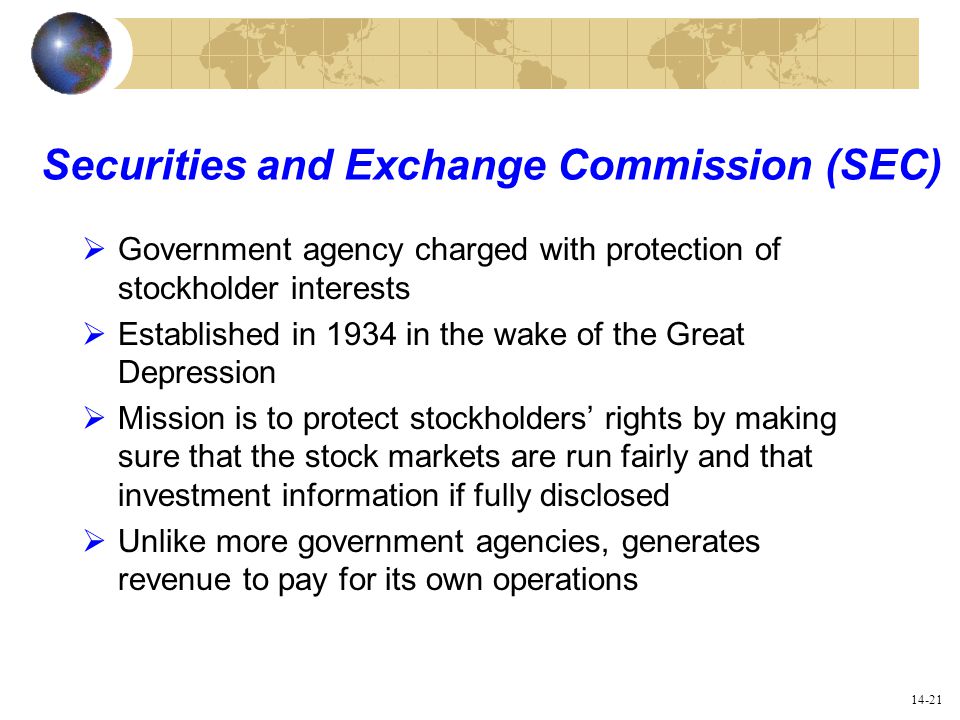 14-21 Securities and Exchange Commission (SEC)  Government agency charged with protection of stockholder interests  Established in 1934 in the wake of the Great Depression  Mission is to protect stockholders’ rights by making sure that the stock markets are run fairly and that investment information if fully disclosed  Unlike more government agencies, generates revenue to pay for its own operations