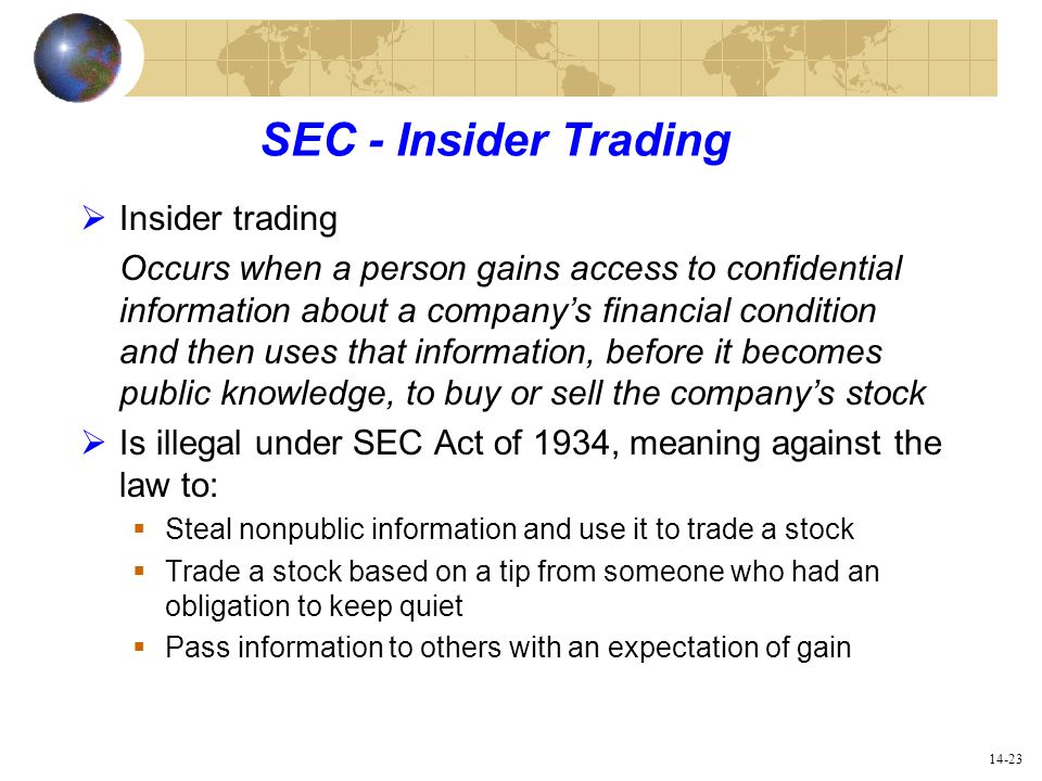 14-23 SEC - Insider Trading  Insider trading Occurs when a person gains access to confidential information about a company’s financial condition and then uses that information, before it becomes public knowledge, to buy or sell the company’s stock  Is illegal under SEC Act of 1934, meaning against the law to:  Steal nonpublic information and use it to trade a stock  Trade a stock based on a tip from someone who had an obligation to keep quiet  Pass information to others with an expectation of gain