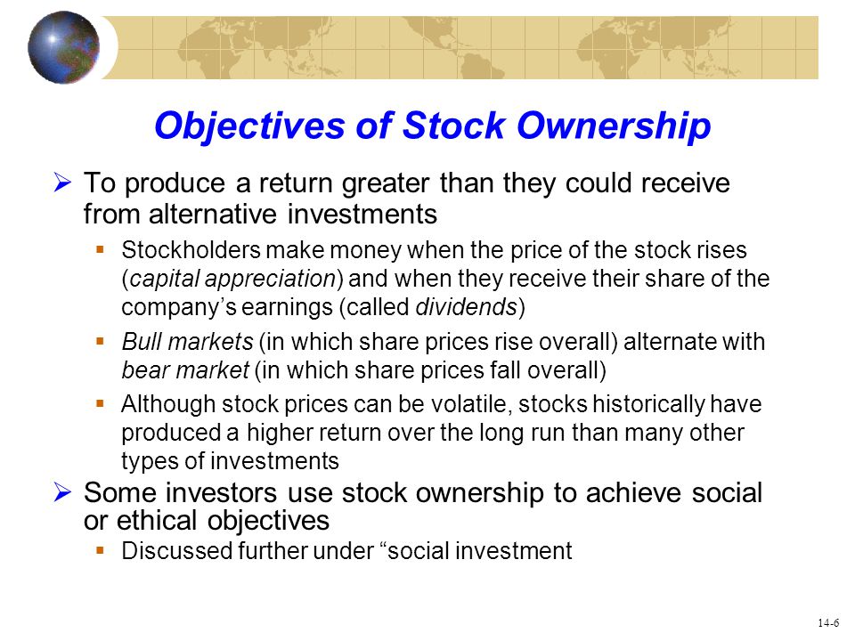 14-6 Objectives of Stock Ownership  To produce a return greater than they could receive from alternative investments  Stockholders make money when the price of the stock rises (capital appreciation) and when they receive their share of the company’s earnings (called dividends)  Bull markets (in which share prices rise overall) alternate with bear market (in which share prices fall overall)  Although stock prices can be volatile, stocks historically have produced a higher return over the long run than many other types of investments  Some investors use stock ownership to achieve social or ethical objectives  Discussed further under social investment
