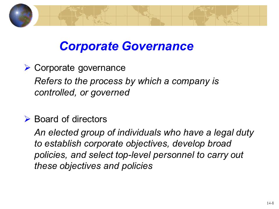 14-8 Corporate Governance  Corporate governance Refers to the process by which a company is controlled, or governed  Board of directors An elected group of individuals who have a legal duty to establish corporate objectives, develop broad policies, and select top-level personnel to carry out these objectives and policies