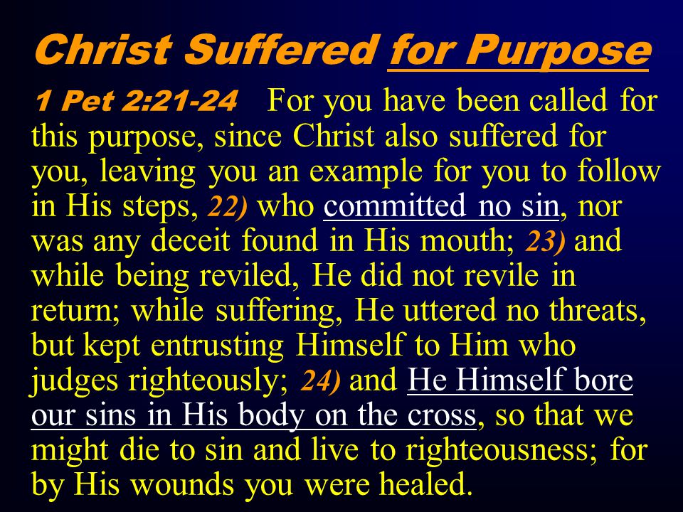 Christ Suffered for Purpose 1 Pet 2:21-24 For you have been called for this purpose, since Christ also suffered for you, leaving you an example for you to follow in His steps, 22) who committed no sin, nor was any deceit found in His mouth; 23) and while being reviled, He did not revile in return; while suffering, He uttered no threats, but kept entrusting Himself to Him who judges righteously; 24) and He Himself bore our sins in His body on the cross, so that we might die to sin and live to righteousness; for by His wounds you were healed.