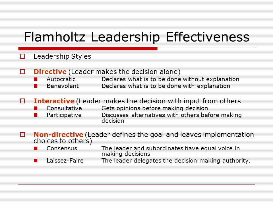 Flamholtz Leadership Effectiveness  Leadership Styles  Directive (Leader makes the decision alone) AutocraticDeclares what is to be done without explanation BenevolentDeclares what is to be done with explanation  Interactive (Leader makes the decision with input from others ConsultativeGets opinions before making decision ParticipativeDiscusses alternatives with others before making decision  Non-directive (Leader defines the goal and leaves implementation choices to others) ConsensusThe leader and subordinates have equal voice in making decisions Laissez-FaireThe leader delegates the decision making authority.