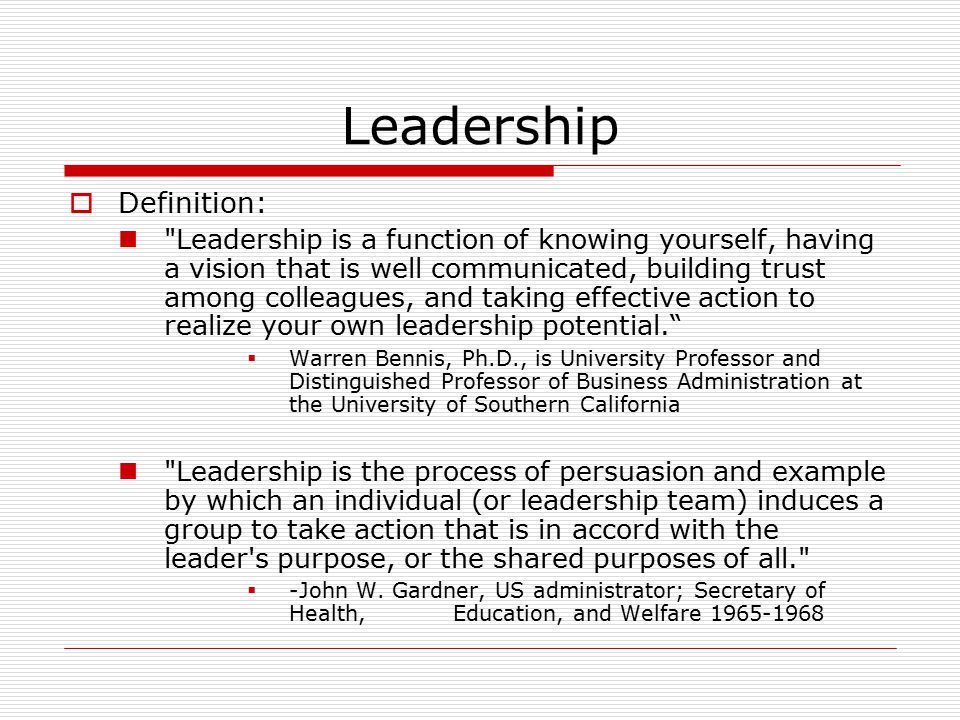 Leadership  Definition: Leadership is a function of knowing yourself, having a vision that is well communicated, building trust among colleagues, and taking effective action to realize your own leadership potential.  Warren Bennis, Ph.D., is University Professor and Distinguished Professor of Business Administration at the University of Southern California Leadership is the process of persuasion and example by which an individual (or leadership team) induces a group to take action that is in accord with the leader s purpose, or the shared purposes of all.  -John W.