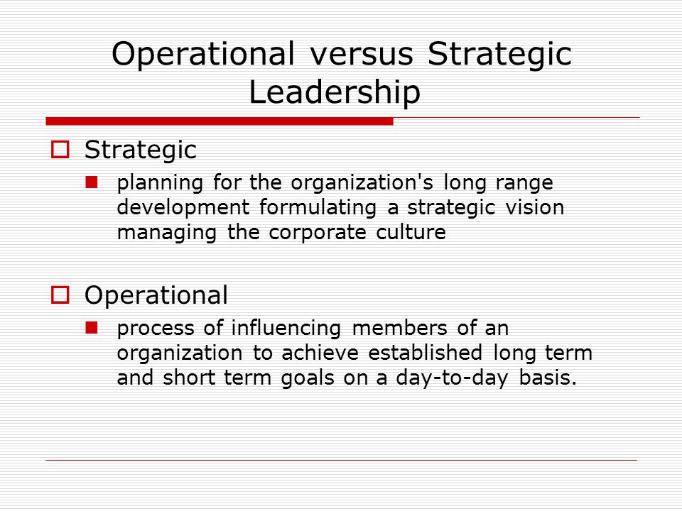 Operational versus Strategic Leadership  Strategic planning for the organization s long range development formulating a strategic vision managing the corporate culture  Operational process of influencing members of an organization to achieve established long term and short term goals on a day-to-day basis.